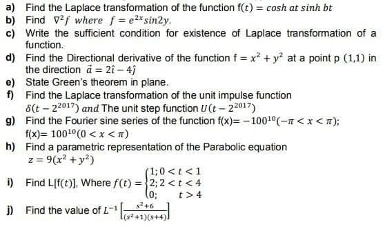 a) Find the Laplace transformation of the function f(t) = cosh at sinh bt
b) Find 2f where f = e2x sin2y.
c) Write the sufficient condition for existence of Laplace transformation of a
function.
d)
Find the Directional derivative of the function f = x² + y² at a point p (1,1) in
the direction ä2î - 4j
e) State Green's theorem in plane.
f)
Find the Laplace transformation of the unit impulse function
8(t-22017) and The unit step function U(t-22017)
g)
Find the Fourier sine series of the function f(x)=-100¹0(-n < x <n);
f(x)= 100¹0(0<x<n)
h)
Find a parametric representation of the Parabolic equation
z = 9(x² + y²)
i)
j)
(1; 0 < t < 1
Find L[f(t)]. Where f(t) = 2; 2 <t<4
(0;
t> 4
Find the value of L-1
s² +6
[(s²+1)(s+4)]