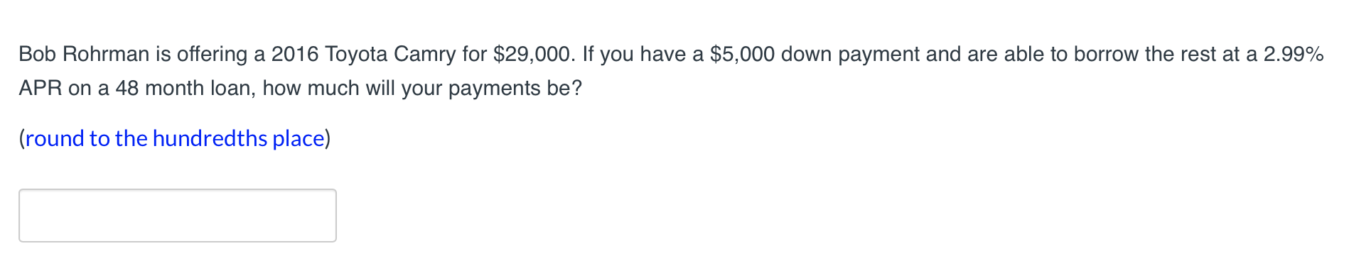 Bob Rohrman is offering a 2016 Toyota Camry for $29,000. If you have a $5,000 down payment and are able to borrow the rest at a 2.99%
APR on a 48 month loan, how much will your payments be?
(round to the hundredths place)
