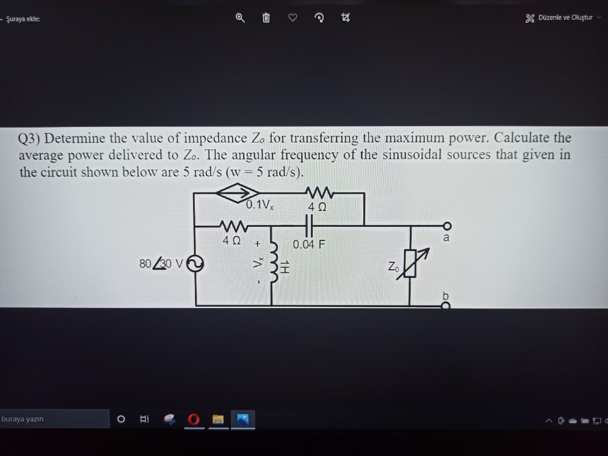 – Şuraya ekle:
* Düzenle ve Oluştur
Q3) Determine the value of impedance Zo for transferring the maximum power. Calculate the
average power delivered to Zo. The angular frequency of the sinusoidal sources that given in
the circuit shown below are 5 rad/s (w = 5 rad/s).
0.1Vx
4 0
4 0
0.04 F
80 30 V
Z.
buraya yazın
O Hi
