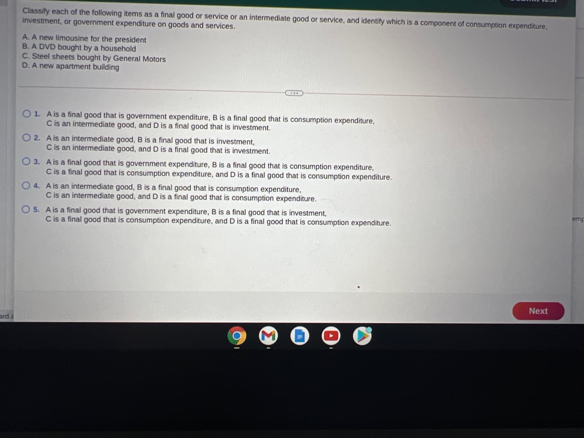 Classify each of the following items as a final good or service or an intermediate good or service, and identify which is a component of consumption expenditure,
investment, or government expenditure on goods and services.
A. A new limousine for the president
B. A DVD bought by a household
C. Steel sheets bought by General Motors
D. A new apartment building
O 1. Ais a final good that is government expenditure, B is a final good that is consumption expenditure,
C is an intermediate good, and D is a final good that is investment.
O 2. A is an intermediate good, B is a final good that is investment,
C is an intermediate good, and D is a final good that is investment.
O 3. Ais a final good that is government expenditure, B is a final good that is consumption expenditure,
Cis a final good that is consumption expenditure, and D is a final good that is consumption expenditure.
O 4. Ais an intermediate good, B is a final good that is consumption expenditure,
C is an intermediate good, and D is a final good that is consumption expenditure.
O 5. A is a final good that is government expenditure, B is a final good that is investment,
C is a final good that is consumption expenditure, and D is a final good that is consumption expenditure.
emp
Next
ard.a

