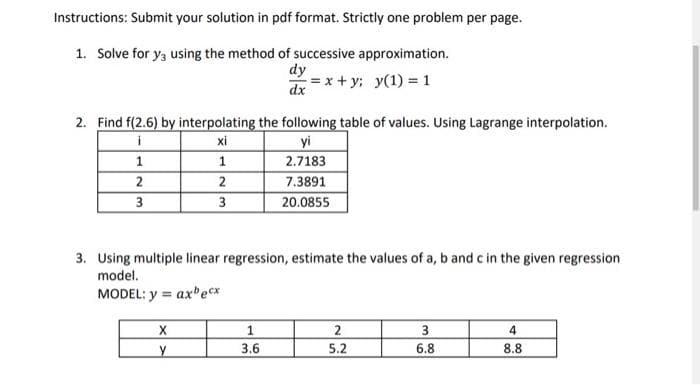 Instructions: Submit your solution in pdf format. Strictly one problem per page.
1. Solve for y3 using the method of successive approximation.
dy
dx
= x + y; y(1) = 1
2. Find f(2.6) by interpolating the following table of values. Using Lagrange interpolation.
yi
2.7183
i
xi
1
1
2
2
7.3891
3
3
20.0855
3. Using multiple linear regression, estimate the values of a, b and c in the given regression
model.
MODEL: y = ax ecx
%3!
1
3.6
5.2
6.8
8.8
