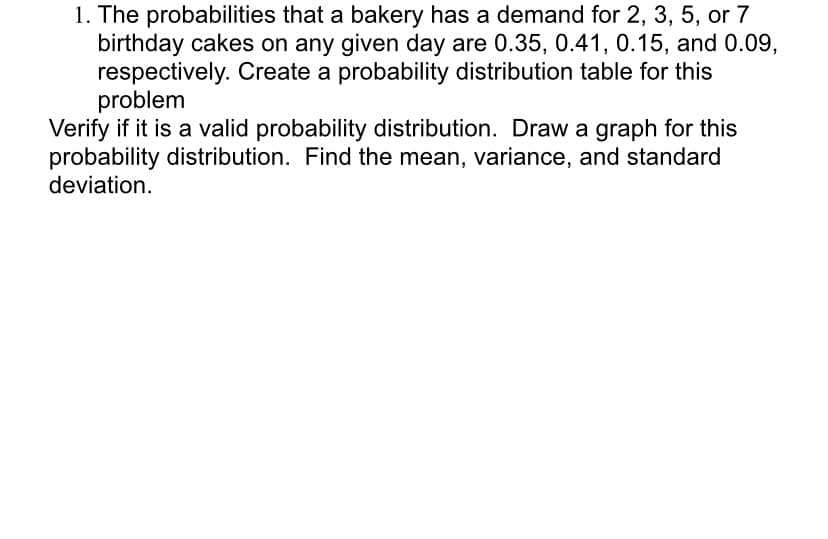 1. The probabilities that a bakery has a demand for 2, 3, 5, or 7
birthday cakes on any given day are 0.35, 0.41, 0.15, and 0.09,
respectively. Create a probability distribution table for this
problem
Verify if it is a valid probability distribution. Draw a graph for this
probability distribution. Find the mean, variance, and standard
deviation.
