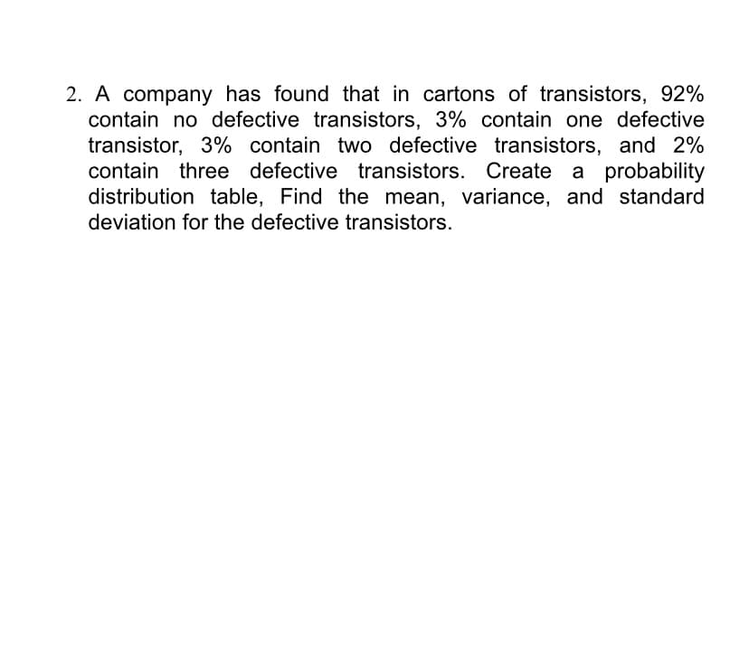 2. A company has found that in cartons of transistors, 92%
contain no defective transistors, 3% contain one defective
transistor, 3% contain two defective transistors, and 2%
contain three defective transistors. Create
a probability
distribution table, Find the mean, variance, and standard
deviation for the defective transistors.
