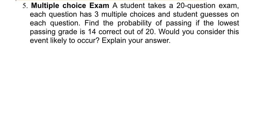 5. Multiple choice Exam A student takes a 20-question exam,
each question has 3 multiple choices and student guesses on
each question. Find the probability of passing if the lowest
passing grade is 14 correct out of 20. Would you consider this
event likely to occur? Explain your answer.
