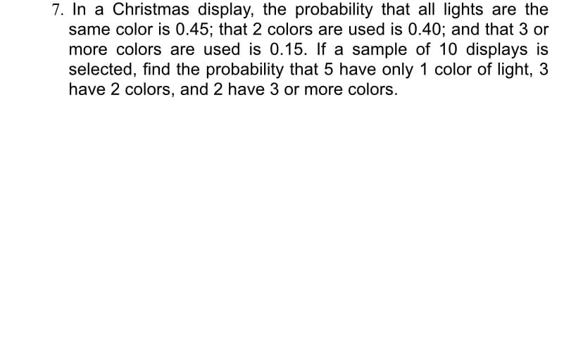 7. In a Christmas display, the probability that all lights are the
same color is 0.45; that 2 colors are used is 0.40; and that 3 or
more colors are used is 0.15. If a sample of 10 displays is
selected, find the probability that 5 have only 1 color of light, 3
have 2 colors, and 2 have 3 or more colors.

