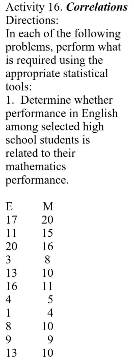 Activity 16. Correlations
Directions:
In each of the following
problems, perform what
is required using the
appropriate statistical
tools:
1. Determine whether
performance in English
among selected high
school students is
related to their
mathematics
performance.
E
M
17
20
11
15
20
16
3
8.
13
10
16
11
4
5
1
4
8
10
9.
13
10
