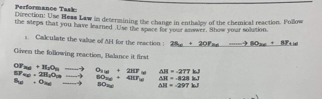Performance Task:
Direction: Use Hess Law in determining the change in enthalpy of the chemical reaction. Folow
the steps that you have learned .Use the space for vour answer. Show your solution.
SF4id
Calculate the value of AH for the reaction: 2Sra + 20Fzd
------> SOn +
1.
Given the following reaction, Balance it first
OF2 + H0 ------→
->
->
2HF
4HF
AH = -277 kJ
AH = -828 kJ
O2
SF + 2H2Opp
AH = -297 kJ
[+]

