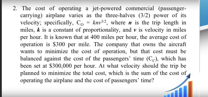 =
2. The cost of operating a jet-powered commercial (passenger-
carrying) airplane varies as the three-halves (3/2) power of its
velocity; specifically, Co kny3/2, where n is the trip length in
miles, k is a constant of proportionality, and vis velocity in miles
per hour. It is known that at 400 miles per hour, the average cost of
operation is $300 per mile. The company that owns the aircraft
wants to minimize the cost of operation, but that cost must be
balanced against the cost of the passengers' time (CC), which has
been set at $300,000 per hour. At what velocity should the trip be
planned to minimize the total cost, which is the sum of the cost of
operating the airplane and the cost of passengers' time?