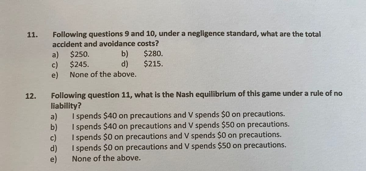 11.
Following questions 9 and 10, under a negligence standard, what are the total
accident and avoidance costs?
b)
d)
$280.
$215.
a) $250.
c)
$245.
e)
None of the above.
Following question 11, what is the Nash equilibrium of this game under a rule of no
liability?
a)
b)
c)
d)
e)
12.
I spends $40 on precautions and V spends $0 on precautions.
I spends $40 on precautions and V spends $50 on precautions.
I spends $0 on precautions and V spends $0 on precautions.
I spends $0 on precautions and V spends $50 on precautions.
None of the above.
