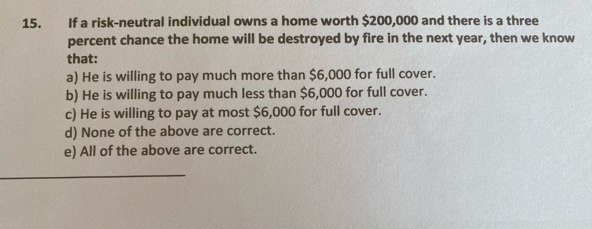 If a risk-neutral individual owns a home worth $200,000 and there is a three
percent chance the home will be destroyed by fire in the next year, then we know
15.
that:
a) He is willing to pay much more than $6,000 for full cover.
b) He is willing to pay much less than $6,000 for full cover.
c) He is willing to pay at most $6,000 for full cover.
d) None of the above are correct.
e) All of the above are correct.
