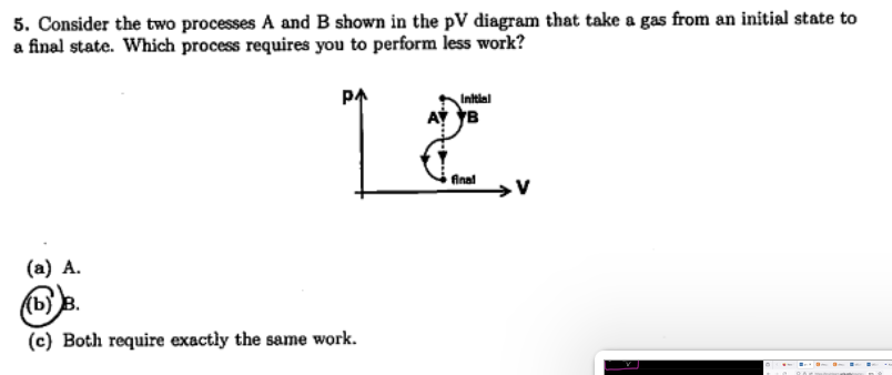 5. Consider the two processes A and B shown in the pV diagram that take a gas from an initial state to
a final state. Which process requires you to perform less work?
Initial
12.
final
(a) A.
(b))
(c) Both require exactly the same work.