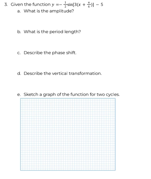 3. Given the function y=-sin[3(x+)-5
a. What is the amplitude?
b. What is the period length?
c. Describe the phase shift.
d. Describe the vertical transformation.
e. Sketch a graph of the function for two cycles.