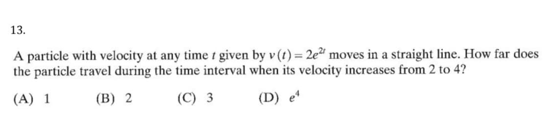 13.
A particle with velocity at any time t given by v (t) = 2e2" moves in a straight line. How far does
the particle travel during the time interval when its velocity increases from 2 to 4?
(A) 1
(B) 2
(C) 3
(D) e
