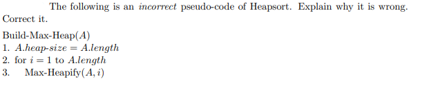 The following is an incorrect pseudo-code of Heapsort. Explain why it is wrong.
Correct it.
Build-Max-Heap(A)
1. A.heap-size = A.length
2. for i = 1 to A.length
3. Мах-Неаpify (А, i)
