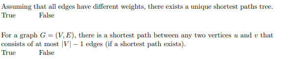 Assuming that all edges have different weights, there exists a unique shortest paths tree.
True
False
For a graph G = (V, E), there is a shortest path between any two vertices u and v that
consists of at most |V| – 1 edges (if a shortest path exists).
True
False
