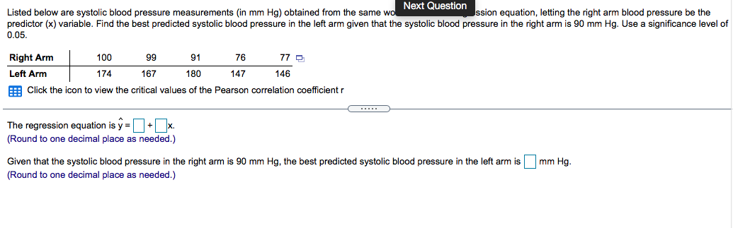Next Question
ssion equation, letting the right arm blood pressure be the
Listed below are systolic blood pressure measurements (in mm Hg) obtained from the same wo
predictor (x) variable. Find the best predicted systolic blood pressure in the left arm given that the systolic blood pressure in the right arm is 90 mm Hg. Use a significance level of
0.05.
Right Arm
100
99
91
76
77 O
Left Arm
174
167
180
147
146
E Click the icon to view the critical values of the Pearson correlation coefficient r
The regression equation is y =+x.
(Round to one decimal place as needed.)
Given that the systolic blood pressure in the right arm is 90 mm Hg, the best predicted systolic blood pressure in the left arm is mm Hg.
(Round to one decimal place as needed.)

