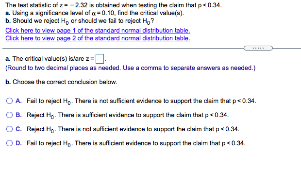 The test statistic of z = - 2.32 is obtained when testing the claim that p< 0.34.
a. Using a significance level of a = 0.10, find the critical value(s).
b. Should we reject Ho or should we fail to reject Ho ?
Click here to view page 1 of the standard normal distribution table.
Click here to view page 2 of the standard normal distribution table.
.....
a. The critical value(s) is/are z =
(Round to two decimal places as needed. Use a comma to separate answers as needed.)
b. Choose the correct conclusion below.
O A. Fail to reject Ho. There is not sufficient evidence to support the claim that p< 0.34.
O B. Reject Ho. There is sufficient evidence to support the claim that p< 0.34.
O C. Reject Ho. There is not sufficient evidence to support the claim that p<0.34.
O D. Fail to reject Ho. There is sufficient evidence to support the claim that p <0.34.
