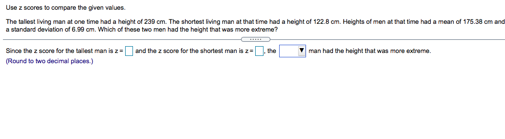 Use z scores to compare the given values.
The tallest living man at one time had a height of 239 cm. The shortest living man at that time had a height of 122.8 cm. Heights of men at that time had a mean of 175.38 cm and
a standard deviation of 6.99 cm. Which of these two men had the height that was more extreme?
Since the z score for the tallest man is z =
and the z score for the shortest man is z=
the
V man had the height that was more extreme.
(Round to two decimal places.)
