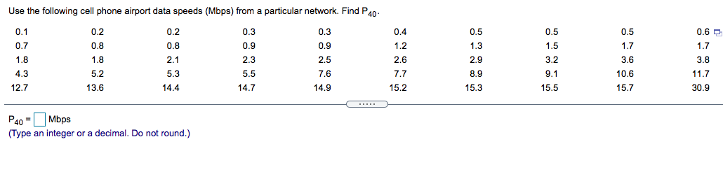 Use the following cell phone airport data speeds (Mbps) from a particular network. Find Pan-
0.1
0.2
0.2
0.3
0.3
0.4
0.5
0.5
0.5
0.5
0.6 O
0.7
0.8
0.8
0.9
0.9
1.2
1.3
1.5
1.7
1.7
1.8
1.8
2.1
2.3
2.5
2.6
2.9
3.2
3.6
3.8
4.3
5.2
5.3
5.5
7.6
7.7
8.9
9.1
10.6
11.7
12.7
13.6
14.4
14.7
14.9
15.2
15.3
15.5
15.7
30.9
P40 =
Mbps
(Type an integer or a decimal. Do not round.)
