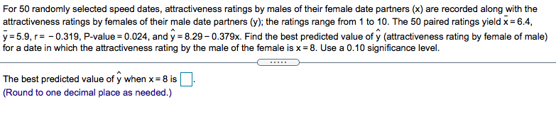 For 50 randomly selected speed dates, attractiveness ratings by males of their female date partners (x) are recorded along with the
attractiveness ratings by females of their male date partners (y); the ratings range from 1 to 10. The 50 paired ratings yield x = 6.4,
y = 5.9, r= - 0.319, P-value = 0.024, and y = 8.29 – 0.379x. Find the best predicted value of y (attractiveness rating by female of male)
for a date in which the attractiveness rating by the male of the female is x = 8. Use a 0.10 significance level.
.....
The best predicted value of y when x= 8 is
(Round to one decimal place as needed.)
