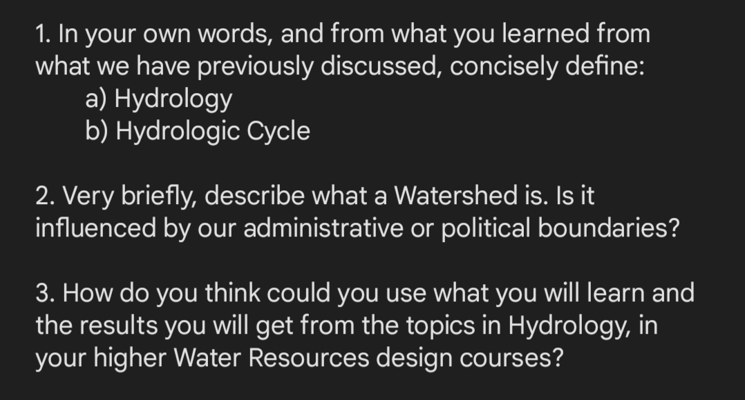 1. In your own words, and from what you learned from
what we have previously discussed, concisely define:
a) Hydrology
b) Hydrologic Cycle
2. Very briefly, describe what a Watershed is. Is it
influenced by our administrative or political boundaries?
3. How do you think could you use what you will learn and
the results you will get from the topics in Hydrology, in
your higher Water Resources design courses?

