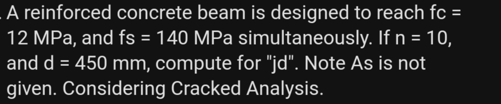 A reinforced concrete beam is designed to reach fc =
12 MPa, and fs = 140 MPa simultaneously. If n = 10,
and d = 450 mm, compute for "jd". Note As is not
given. Considering Cracked Analysis.
%3D
