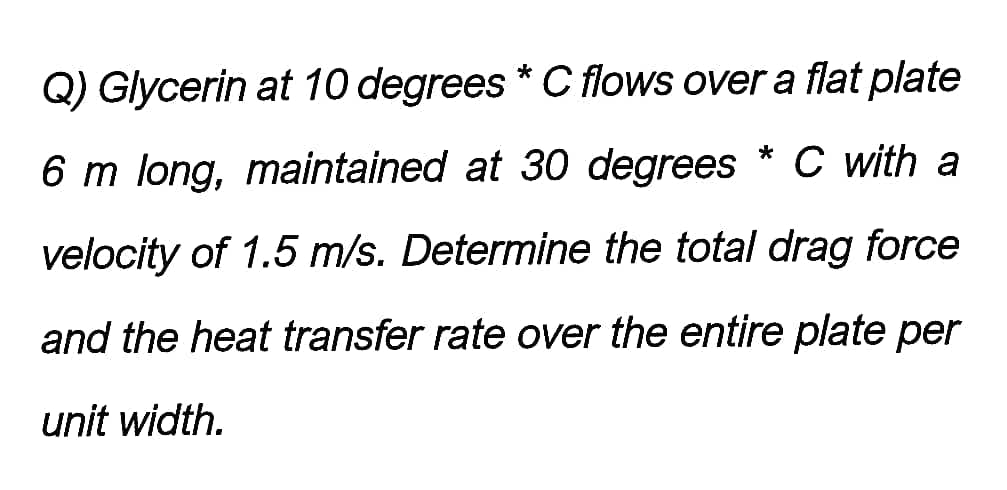 Q) Glycerin at 10 degrees * C flows over a flat plate
6 m long, maintained at 30 degrees * C with a
velocity of 1.5 m/s. Determine the total drag force
and the heat transfer rate over the entire plate per
unit width.
