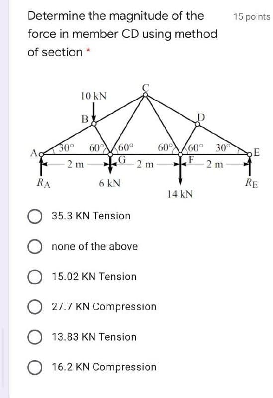 Determine the magnitude of the
15 points
force in member CD using method
of section *
10 kN
B
30°
Ac
60°
60°
60° 30
60
E
2 m
2 m
2 m
RA
6 kN
RE
14 kN
35.3 KN Tension
none of the above
15.02 KN Tension
27.7 KN Compression
13.83 KN Tension
16.2 KN Compression
