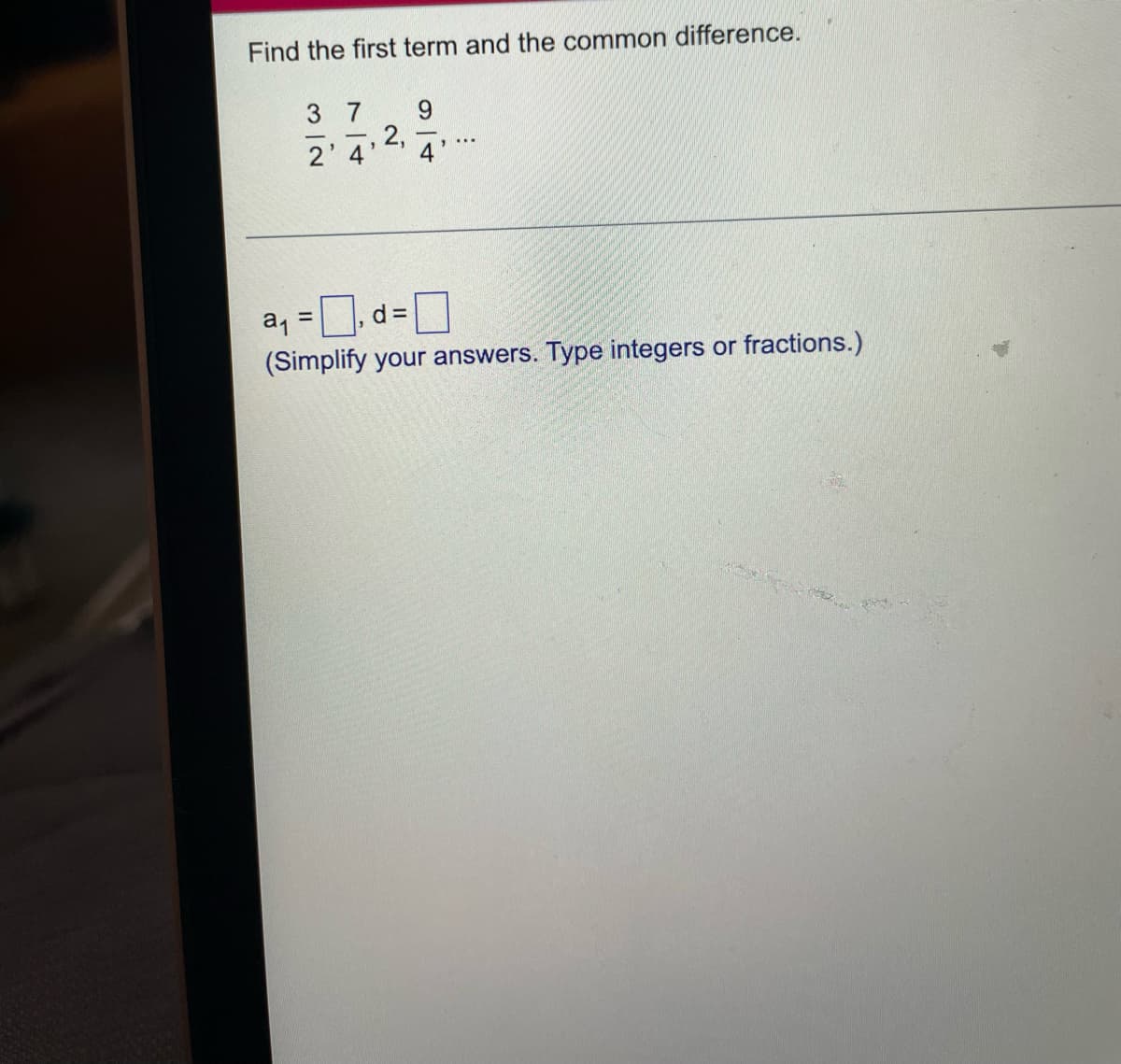 Find the first term and the common difference.
3 7
9.
2,
2' 4'
4
a, = 0, d=0
(Simplify your answers. Type integers or fractions.)
