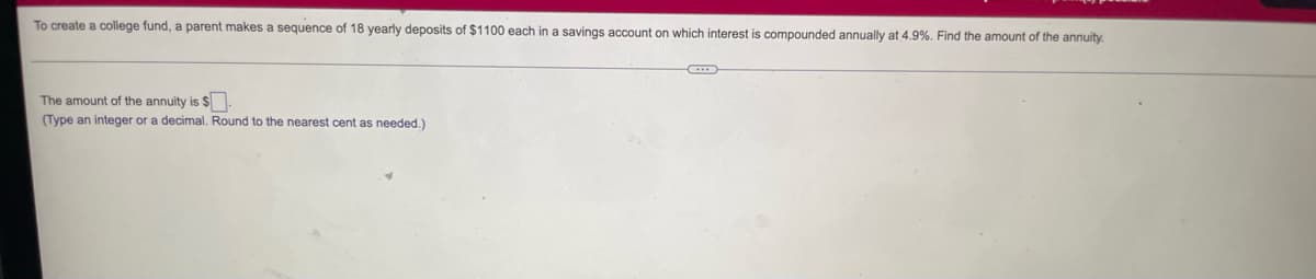 To create a college fund, a parent makes a sequence of 18 yearly deposits of $1100 each in a savings account on which interest is compounded annually at 4.9%. Find the amount of the annuity.
The amount of the annuity is $.
(Type an integer or a decimal. Round to the nearest cent as needed.)
