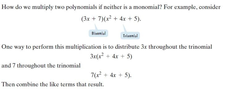 How do we multiply two polynomials if neither is a monomial? For example, consider
(3x + 7)(x² + 4x + 5).
Binomial
Trinomial
One way to perform this multiplication is to distribute 3x throughout the trinomial
3x(x2 + 4x + 5)
and 7 throughout the trinomial
7(x + 4x + 5).
Then combine the like terms that result.

