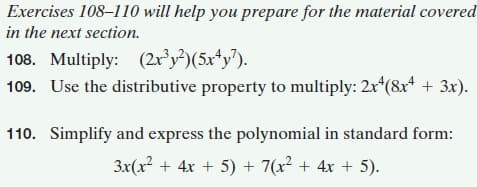Exercises 108–110 will help you prepare for the material covered
in the next section.
108. Multiply: (2r³y²)(5x*y7).
109. Use the distributive property to multiply: 2x(8x* + 3x).
110. Simplify and express the polynomial in standard form:
3x(x2 + 4x + 5) + 7(x? + 4x + 5).
