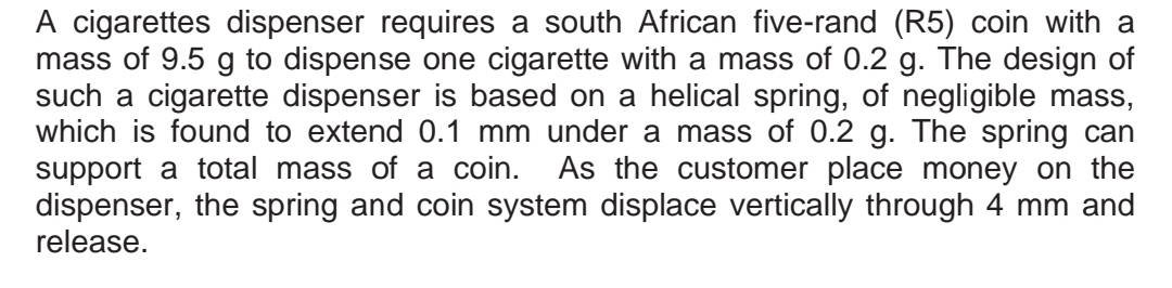 A cigarettes dispenser requires a south African five-rand (R5) coin with a
mass of 9.5 g to dispense one cigarette with a mass of 0.2 g. The design of
such a cigarette dispenser is based on a helical spring, of negligible mass,
which is found to extend 0.1 mm under a mass of 0.2 g. The spring can
support a total mass of a coin. As the customer place money on the
dispenser, the spring and coin system displace vertically through 4 mm and
release.
