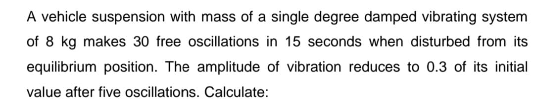 A vehicle suspension with mass of a single degree damped vibrating system
of 8 kg makes 30 free oscillations in 15 seconds when disturbed from its
equilibrium position. The amplitude of vibration reduces to 0.3 of its initial
value after five oscillations. Calculate:
