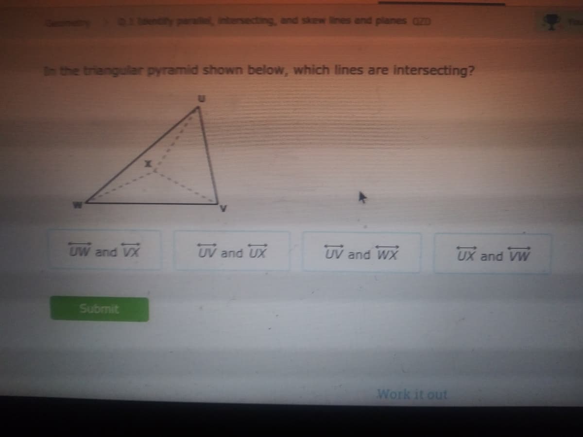 ntersecting, and skew lines and planes aZD
In the triangular pyramid shown below, which lines are intersecting?
UW and VX
UV and UX
UV and WX
UX
and
VW
Submit
Work it out
