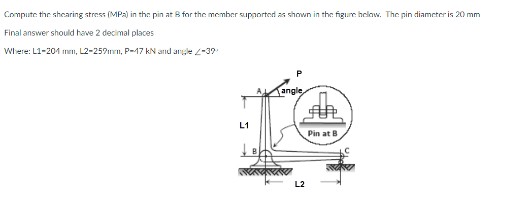 Compute the shearing stress (MPa) in the pin at B for the member supported as shown in the figure below. The pin diameter is 20 mm
Final answer should have 2 decimal places
Where: L1=204 mm, L2=259mm, P=47 kN and angle 2=39°
P
A
angle
L1
Pin at B
L2
