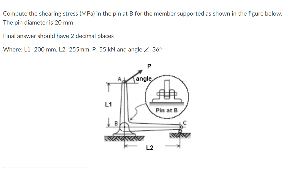 Compute the shearing stress (MPa) in the pin at B for the member supported as shown in the figure below.
The pin diameter is 20 mm
Final answer should have 2 decimal places
Where: L1=200 mm, L2=255mm, P=55 kN and angle Z=36°
P
A,
angle
L1
Pin at B
L2
