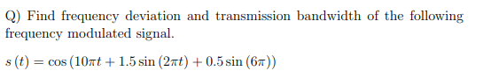 Q) Find frequency deviation and transmission bandwidth of the following
frequency modulated signal.
s (t) =
= cos (10nt + 1.5 sin (2nt) + 0.5 sin (67))
