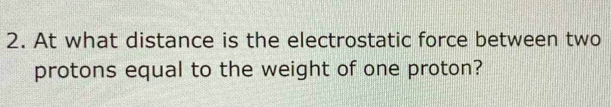 2. At what distance is the electrostatic force between two
protons equal to the weight of one proton?
