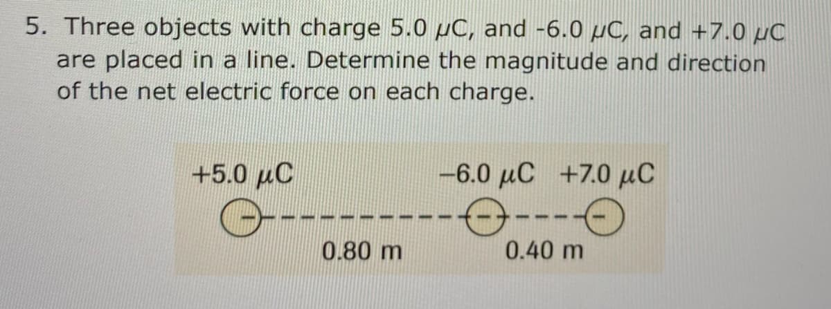 5. Three objects with charge 5.0 µC, and -6.0 µC, and +7.0 µC
are placed in a line. Determine the magnitude and direction
of the net electric force on each charge.
+5.0 µC
-6.0 µC +7.0 µC
----
---
0.80 m
0.40 m

