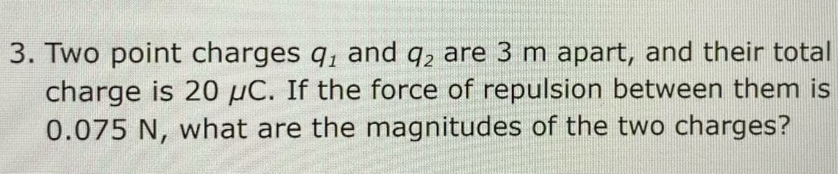 3. Two point charges q, and q, are 3 m apart, and their total
charge is 20 µC. If the force of repulsion between them is
0.075 N, what are the magnitudes of the two charges?
