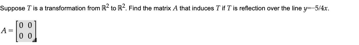 Suppose T is a transformation from R2 to R2. Find the matrix A that induces T if T is reflection over the line y=-5/4x.
0 0
A =
