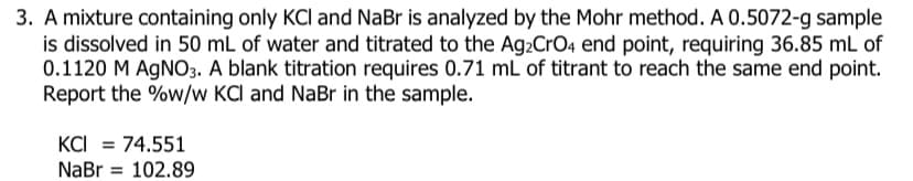 3. A mixture containing only KCI and NaBr is analyzed by the Mohr method. A 0.5072-g sample
is dissolved in 50 mL of water and titrated to the Ag2CrO4 end point, requiring 36.85 mL of
0.1120 M AGNO3. A blank titration requires 0.71 mL of titrant to reach the same end point.
Report the %w/w KCI and NaBr in the sample.
KCI = 74.551
NaBr
102.89
