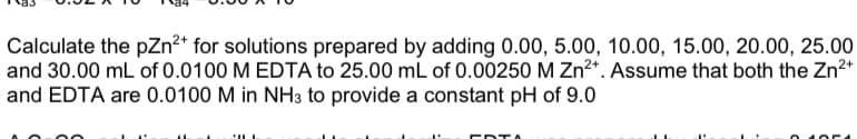 Calculate the pZn2* for solutions prepared by adding 0.00, 5.00, 10.00, 15.00, 20.00, 25.00
and 30.00 mL of 0.0100 M EDTA to 25.00 mL of 0.00250 M Zn2*. Assume that both the Zn2*
and EDTA are 0.0100 M in NH3 to provide a constant pH of 9.0
