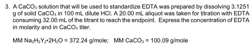 3. A CaCO3 solution that will be used to standardize EDTA was prepared by dissolving 3.1251
g of solid CaCO3 in 100 mL dilute HCI. A 20.00 mL aliquot was taken for titration with EDTA
consuming 32.00 mL of the titrant to reach the endpoint. Express the concentration of EDTA
in molarity and in CaCO3 titer.
MM N22H2Y2•2H2O = 372.24 g/mole; MM CaCO3 = 100.09 g/mole
