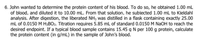 6. John wanted to determine the protein content of his blood. To do so, he obtained 1.00 mL
of blood, and diluted it to 10.00 mL. From that solution, he subiected 1.00 mL to Kjeldahl
analysis. After digestion, the liberated NH3 was distilled in a flask containing exactly 25.00
mL of 0.0150 M H;BO3. Titration requires 5.85 mL of standard 0.0150 M NaOH to reach the
desired endpoint. If a typical blood sample contains 15.45 g N per 100 g protein, calculate
the protein content (in g/mL) in the sample of John's blood.

