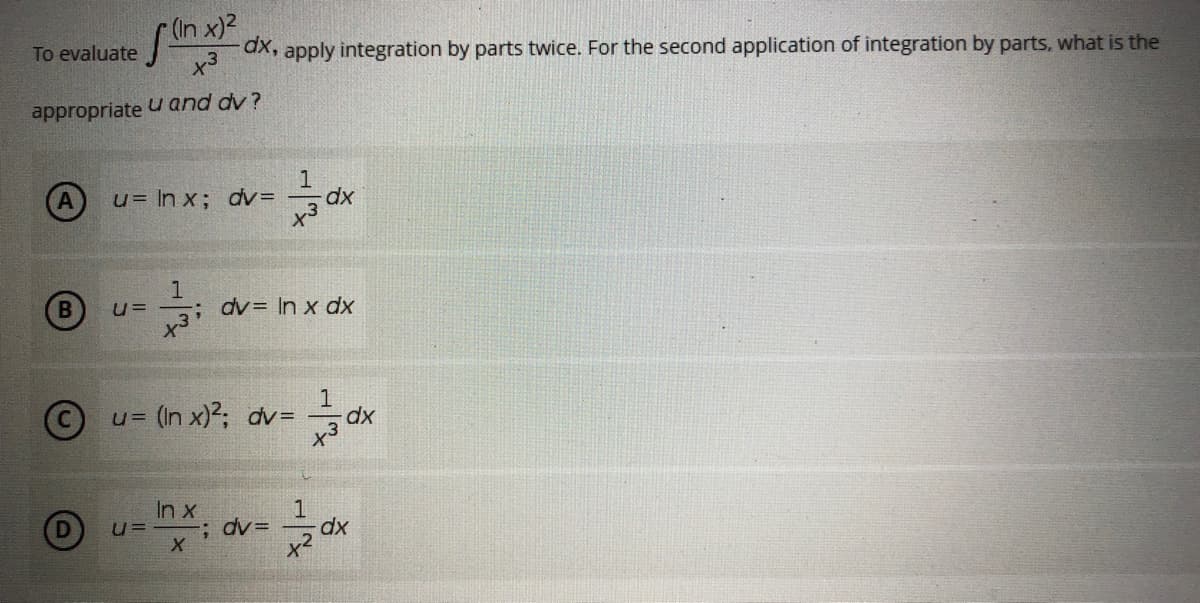 S
(In x)²
x3
-dx, apply integration by parts twice. For the second application of integration by parts, what is the
u and dv?
1
u= ln x; dv=
dx
1
U=
-; dv= In x dx
x³
1
U=
= (In x)²; dv= dx
In x
1
; dv=
dx
X
x²
To evaluate
appropriate
B
Ⓒ
U=-