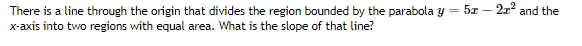 5z - 21' and the
There is a line through the origin that divides the region bounded by the parabola y =
x-axis into two regions with equal area. What is the slope of that line?
