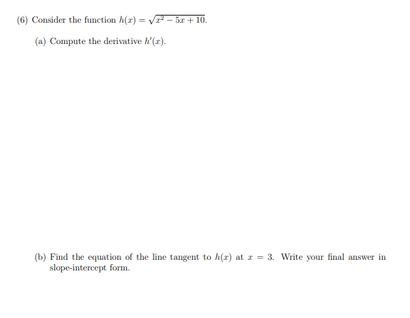 (6) Consider the function h(x) = V – 5x + 10.
(a) Compute the derivative h'(r).
(b) Find the equation of the line tangent to h(r) at r = 3. Write your final answer in
slope-intercept form.
