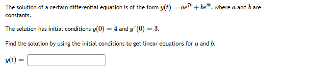The solution of a certain differential equation is of the form y(t) = ae" + be*, where a and b are
constants.
The solution has initial conditions y(0) = 4 and y'(0) = 3.
Find the solution by using the initial conditions to get linear equations for a and b.
y(t) =
